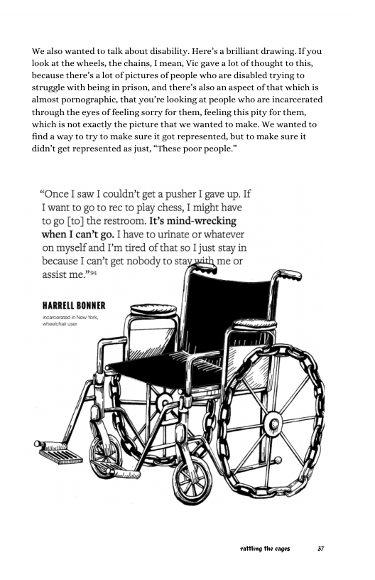 ‘We also wanted to talk about disability. Here’s a brilliant drawing. If you look at the wheels, the chains, 1 mean, Vie gave a lot of thought to this,  because there’s alot of pictures of people who are disabled trying to struggle with being in prison, and there’s also an aspect of that which is almost pornographic, that you’re looking at peaple who are incarcerated through the eyes of feeling sorry for them, feeling this pity for them, which is not exactly the picture that we wanted to make. We wanted to find a way to try to make sure it got represented, but to make sure it didn’t get represented as just, “These poor people.”  “Once I saw I couldn’t get a pusher I gave up. If Twant to go o rec to play chess, I might have t0go [10] the restroom. It’s mind-wrecking  when I can’t go. I have to urinate or whatever onmyselfand ’m tired of that so I just stay in because I can’t get nobody to stay  assist me.”*  HARRELL BONNER  ot theages 